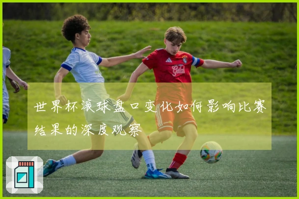 世界杯滚球盘口变化如何影响比赛结果的深度观察