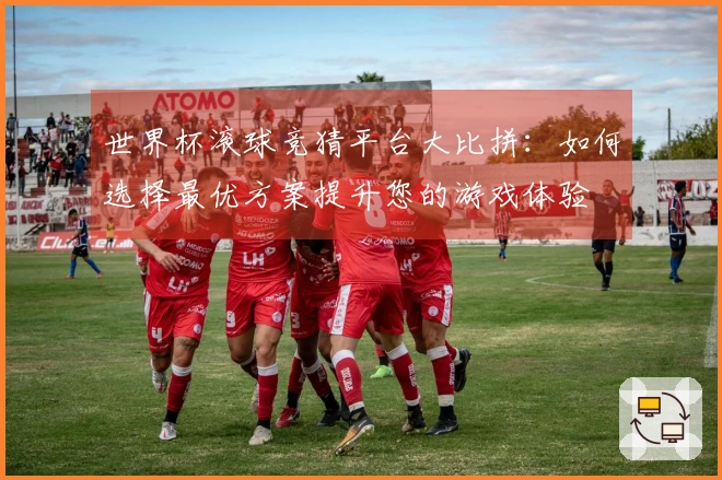 世界杯滚球竞猜平台大比拼：如何选择最优方案提升您的游戏体验
